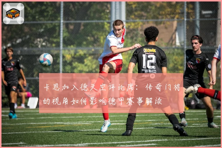 卡恩加入德天空评论席：传奇门将的视角如何影响德甲赛事解读