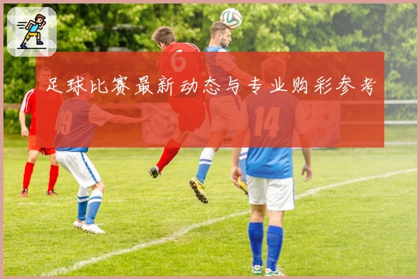 足球比赛最新动态与专业购彩参考