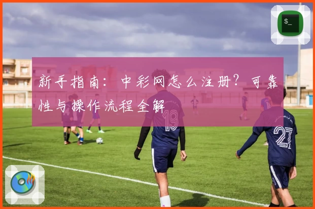 新手指南：中彩网怎么注册？可靠性与操作流程全解