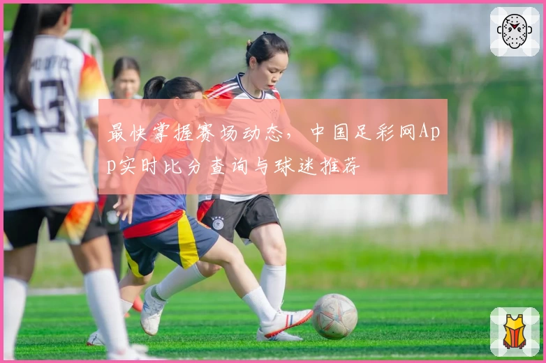 最快掌握赛场动态，中国足彩网App实时比分查询与球迷推荐