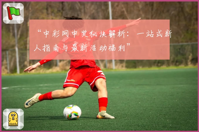 “中彩网中奖秘诀解析：一站式新人指南与最新活动福利”