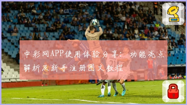 中彩网APP使用体验分享：功能亮点解析及新手注册图文教程