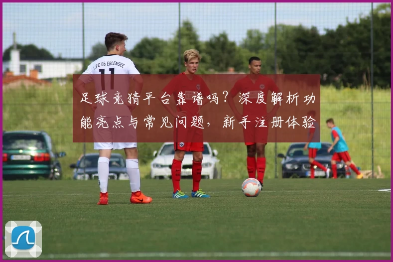 足球竞猜平台靠谱吗？深度解析功能亮点与常见问题，新手注册体验全攻略