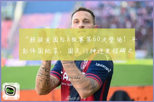 “颜骏凌国际A级赛第60次登场!平彭伟国纪录,国足门神迎里程碑之战”