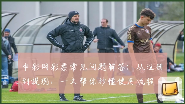 中彩网彩票常见问题解答：从注册到提现，一文帮你秒懂使用流程